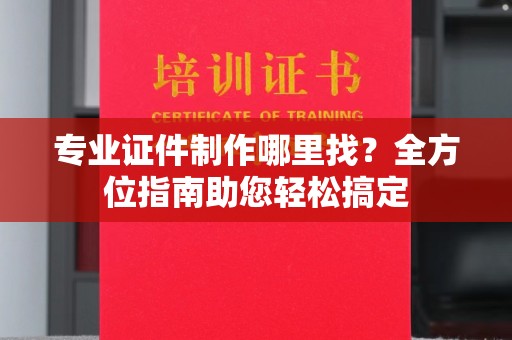 南城专业证件制作哪里找？全方位指南助您轻松搞定