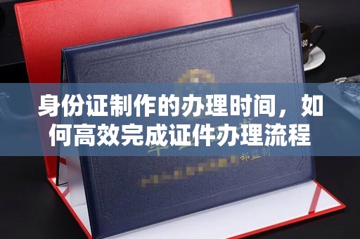 南城身份证制作的办理时间，如何高效完成证件办理流程